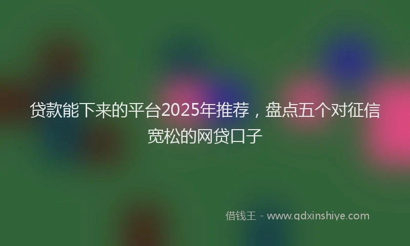 贷款能下来的平台2025年推荐，盘点五个对征信宽松的网贷口子