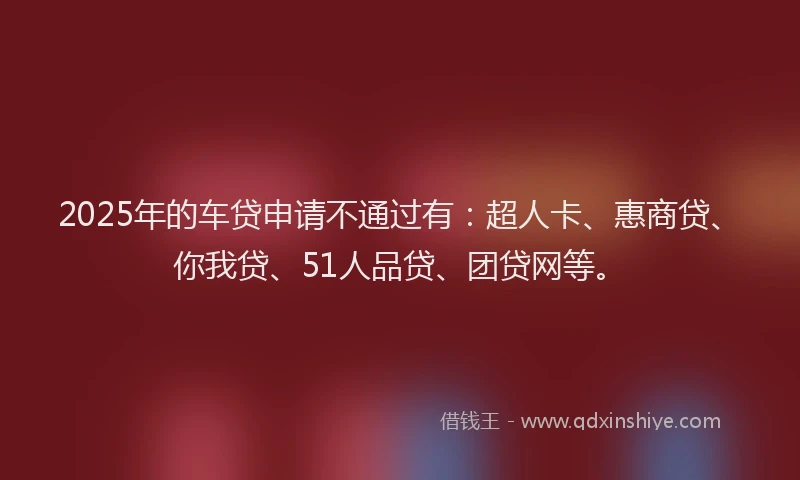 2025年的车贷申请不通过有：超人卡、惠商贷、你我贷、51人品贷、团贷网等。