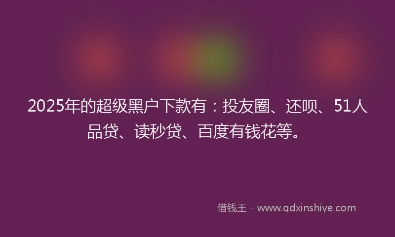2025年的超级黑户下款有：投友圈、还呗、51人品贷、读秒贷、百度有钱花等。