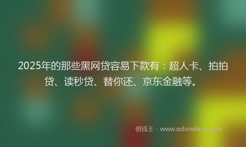 2025年的那些黑网贷容易下款有：超人卡、拍拍贷、读秒贷、替你还、京东金融等。