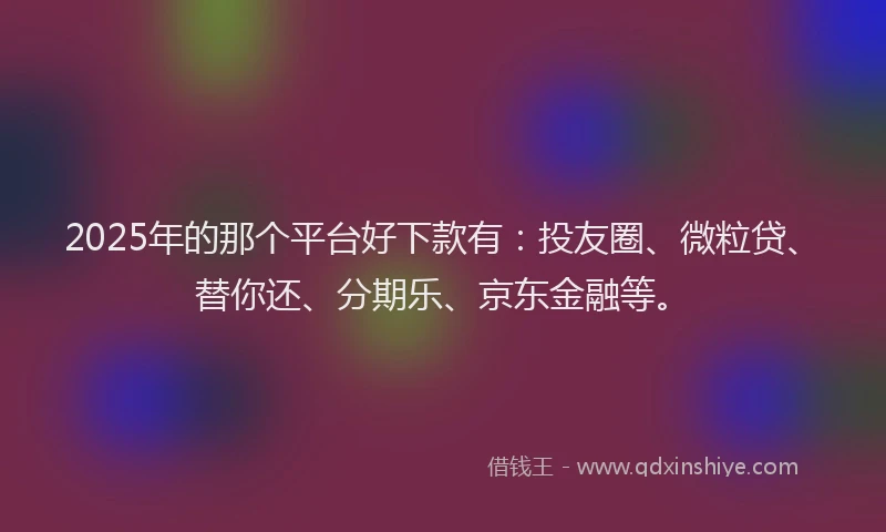 2025年的那个平台好下款有：投友圈、微粒贷、替你还、分期乐、京东金融等。