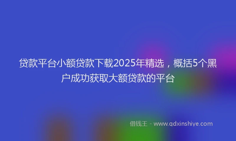 贷款平台小额贷款下载2025年精选，概括5个黑户成功获取大额贷款的平台