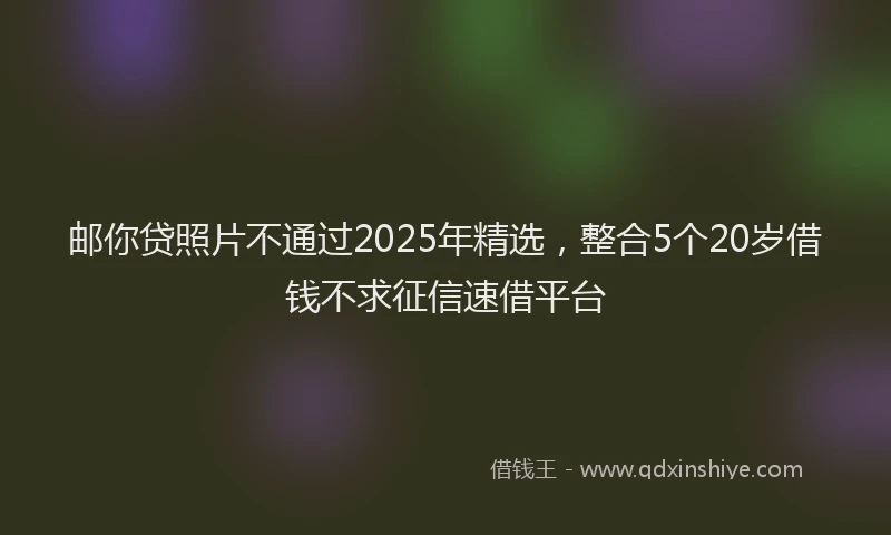 邮你贷照片不通过2025年精选，整合5个20岁借钱不求征信速借平台