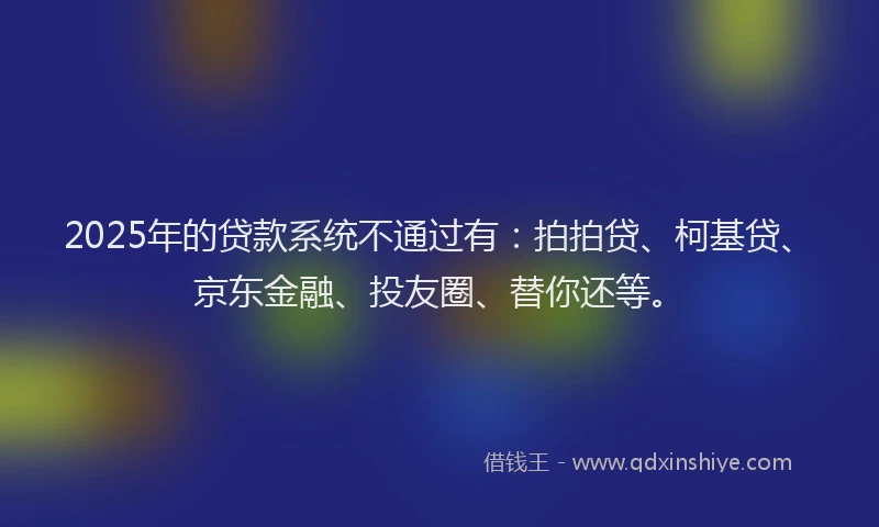 2025年的贷款系统不通过有：拍拍贷、柯基贷、京东金融、投友圈、替你还等。