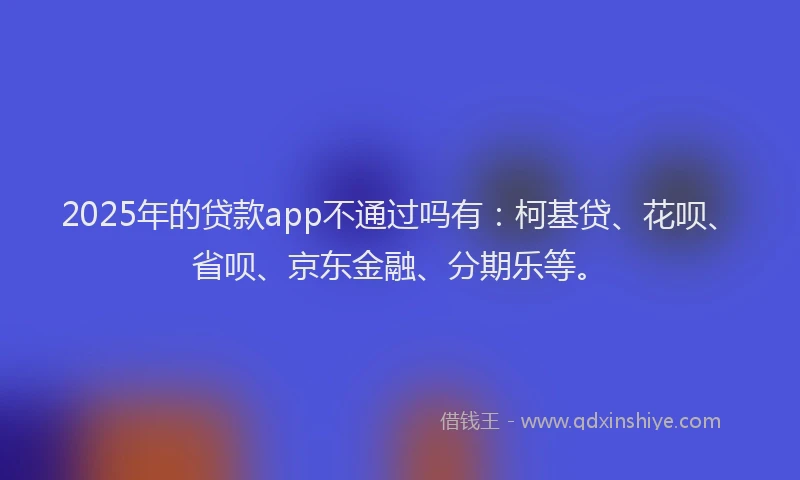 2025年的贷款app不通过吗有：柯基贷、花呗、省呗、京东金融、分期乐等。