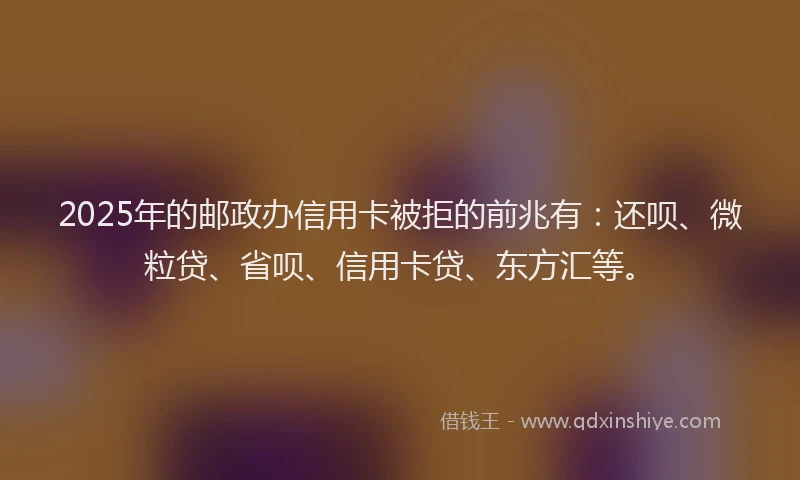2025年的邮政办信用卡被拒的前兆有：还呗、微粒贷、省呗、信用卡贷、东方汇等。