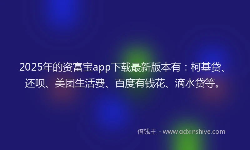 2025年的资富宝app下载最新版本有：柯基贷、还呗、美团生活费、百度有钱花、滴水贷等。