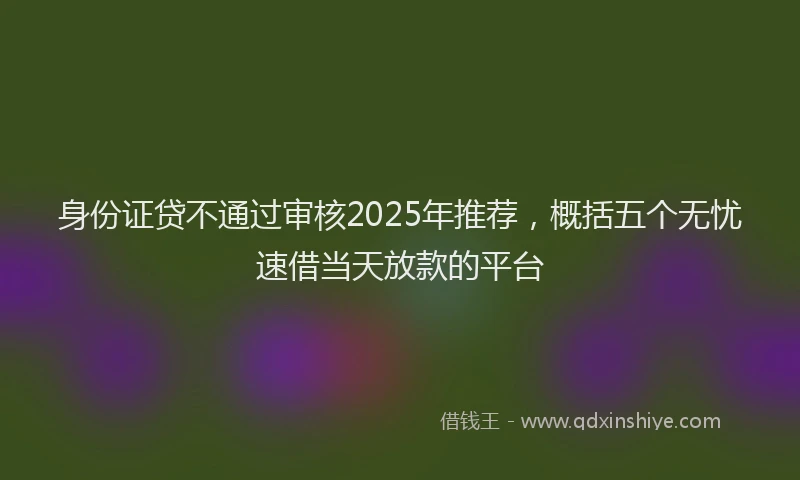 身份证贷不通过审核2025年推荐，概括五个无忧速借当天放款的平台
