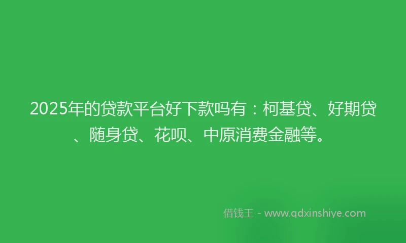 2025年的贷款平台好下款吗有：柯基贷、好期贷、随身贷、花呗、中原消费金融等。