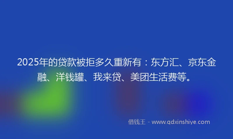 2025年的贷款被拒多久重新有：东方汇、京东金融、洋钱罐、我来贷、美团生活费等。