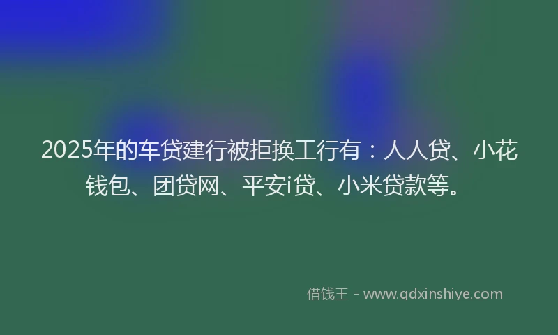 2025年的车贷建行被拒换工行有：人人贷、小花钱包、团贷网、平安i贷、小米贷款等。