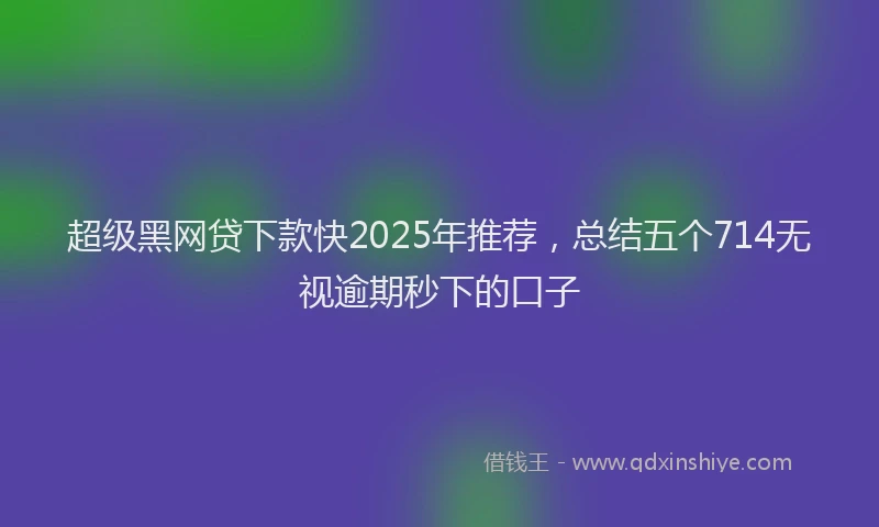 超级黑网贷下款快2025年推荐，总结五个714无视逾期秒下的口子