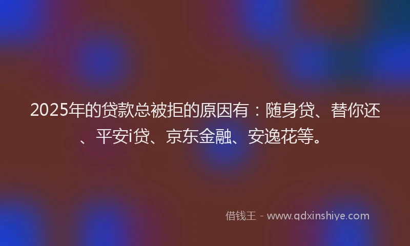 2025年的贷款总被拒的原因有：随身贷、替你还、平安i贷、京东金融、安逸花等。