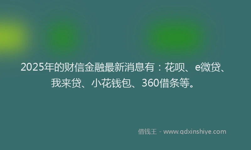 2025年的财信金融最新消息有：花呗、e微贷、我来贷、小花钱包、360借条等。