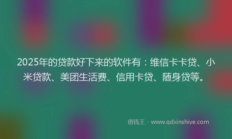 2025年的贷款好下来的软件有：维信卡卡贷、小米贷款、美团生活费、信用卡贷、随身贷等。