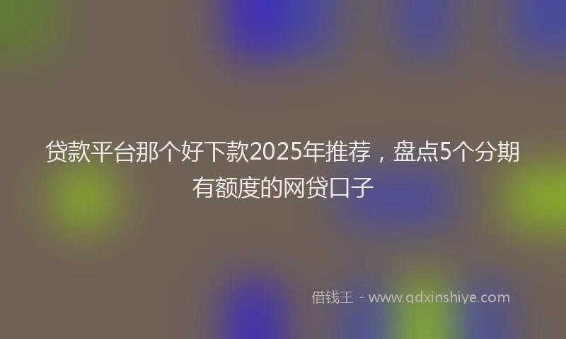 贷款平台那个好下款2025年推荐，盘点5个分期有额度的网贷口子
