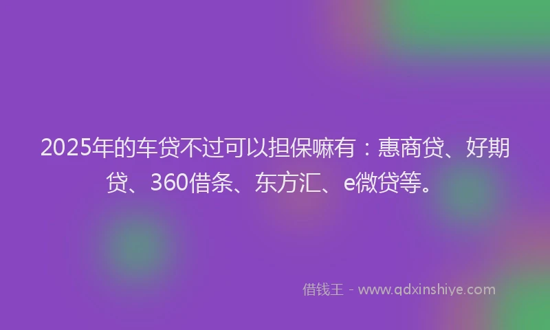 2025年的车贷不过可以担保嘛有：惠商贷、好期贷、360借条、东方汇、e微贷等。