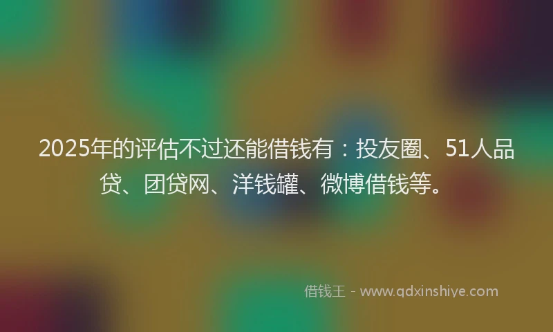 2025年的评估不过还能借钱有：投友圈、51人品贷、团贷网、洋钱罐、微博借钱等。