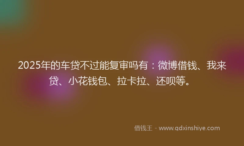 2025年的车贷不过能复审吗有：微博借钱、我来贷、小花钱包、拉卡拉、还呗等。