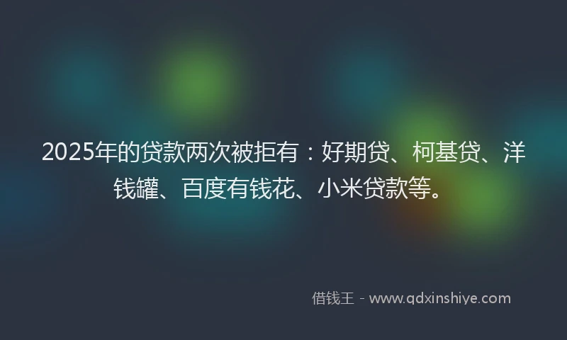 2025年的贷款两次被拒有：好期贷、柯基贷、洋钱罐、百度有钱花、小米贷款等。