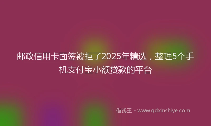 邮政信用卡面签被拒了2025年精选，整理5个手机支付宝小额贷款的平台