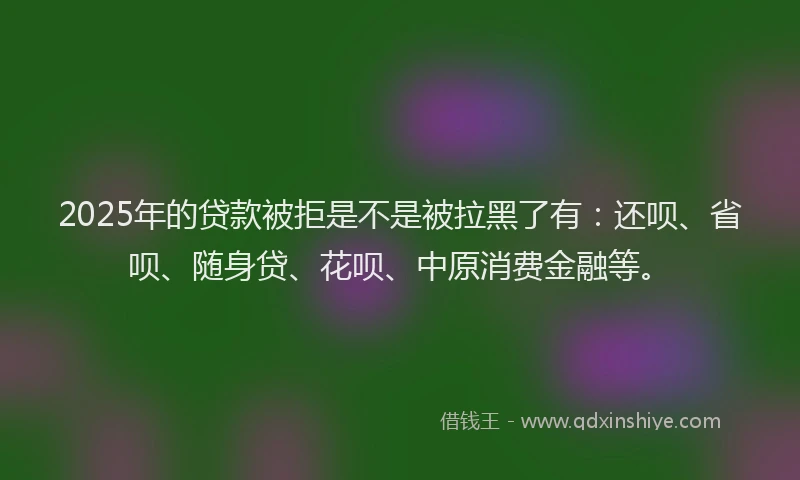 2025年的贷款被拒是不是被拉黑了有：还呗、省呗、随身贷、花呗、中原消费金融等。