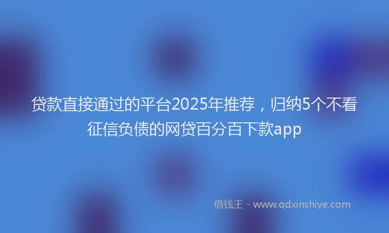 贷款直接通过的平台2025年推荐，归纳5个不看征信负债的网贷百分百下款app