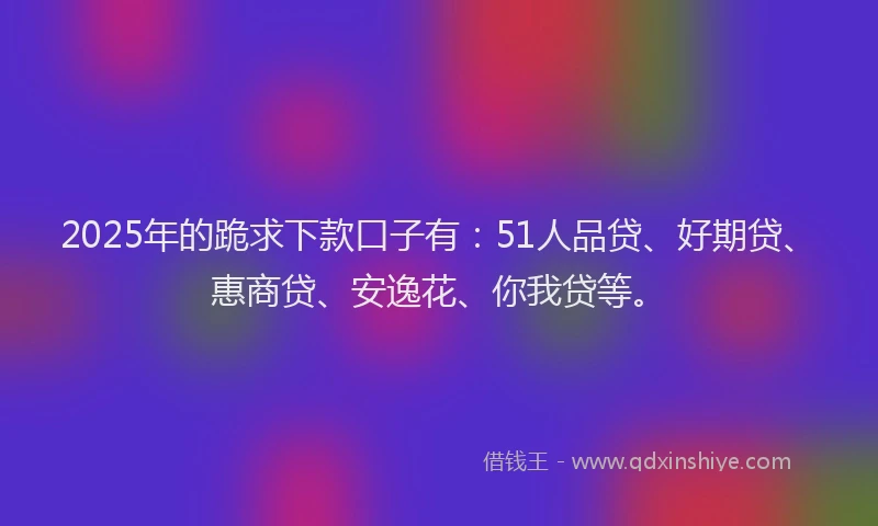 2025年的跪求下款口子有：51人品贷、好期贷、惠商贷、安逸花、你我贷等。