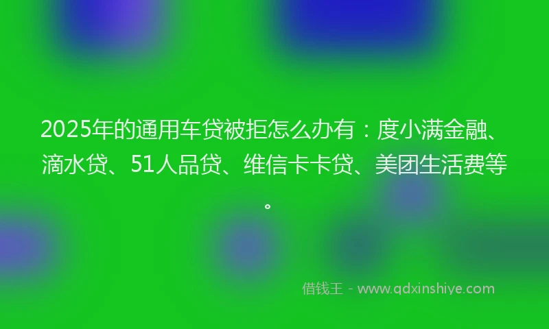 2025年的通用车贷被拒怎么办有：度小满金融、滴水贷、51人品贷、维信卡卡贷、美团生活费等。