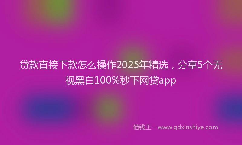 贷款直接下款怎么操作2025年精选，分享5个无视黑白100%秒下网贷app