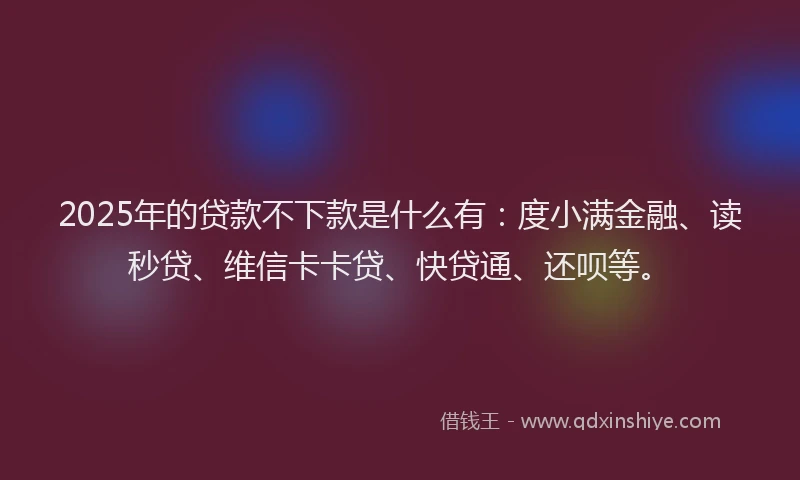 2025年的贷款不下款是什么有：度小满金融、读秒贷、维信卡卡贷、快贷通、还呗等。