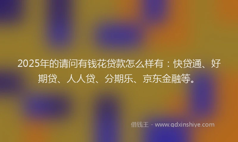 2025年的请问有钱花贷款怎么样有：快贷通、好期贷、人人贷、分期乐、京东金融等。