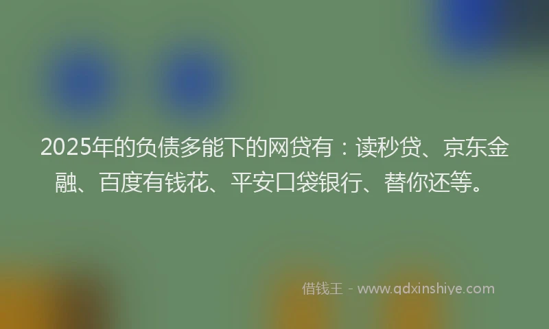 2025年的负债多能下的网贷有：读秒贷、京东金融、百度有钱花、平安口袋银行、替你还等。