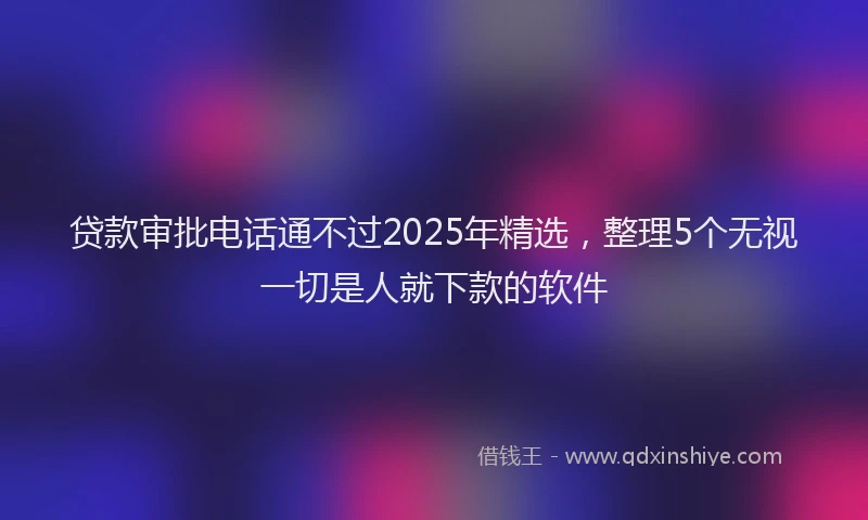 贷款审批电话通不过2025年精选，整理5个无视一切是人就下款的软件