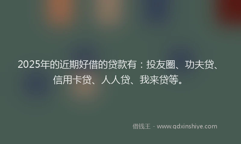2025年的近期好借的贷款有：投友圈、功夫贷、信用卡贷、人人贷、我来贷等。