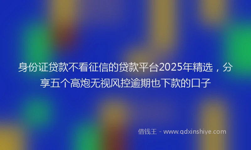 身份证贷款不看征信的贷款平台2025年精选，分享五个高炮无视风控逾期也下款的口子