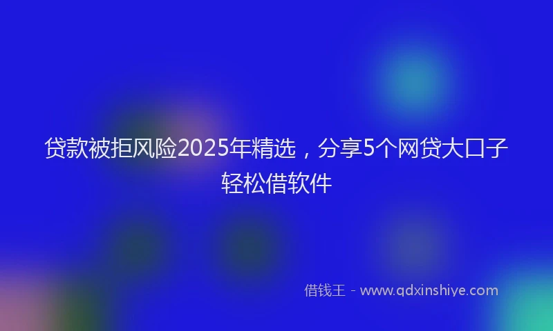 贷款被拒风险2025年精选，分享5个网贷大口子轻松借软件