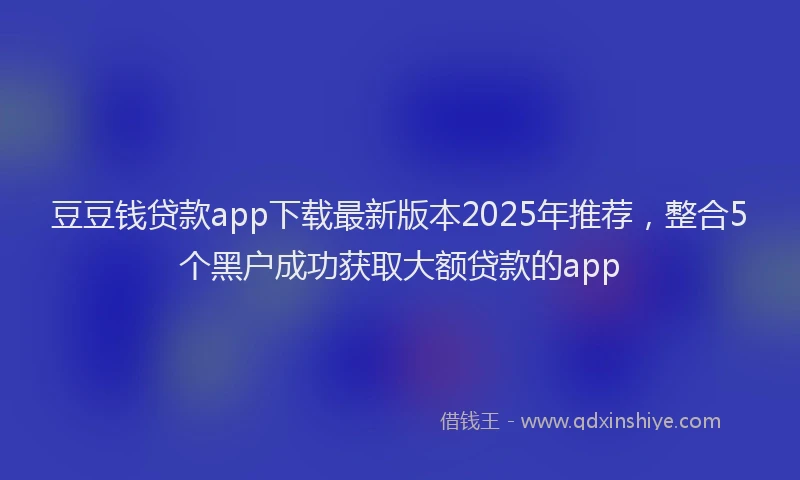 豆豆钱贷款app下载最新版本2025年推荐，整合5个黑户成功获取大额贷款的app