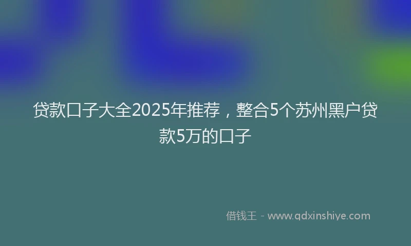 贷款口子大全2025年推荐，整合5个苏州黑户贷款5万的口子