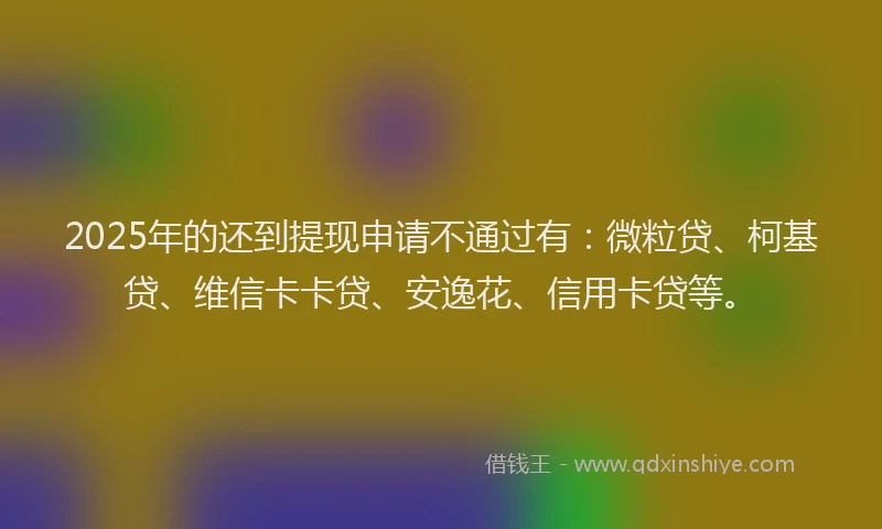 2025年的还到提现申请不通过有：微粒贷、柯基贷、维信卡卡贷、安逸花、信用卡贷等。