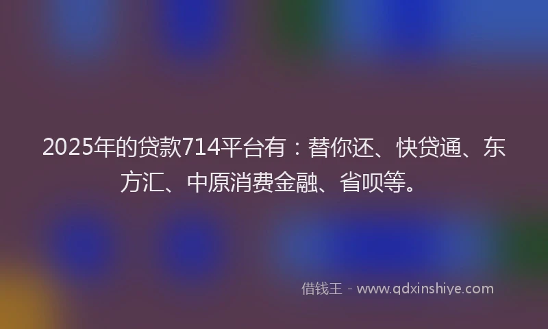 2025年的贷款714平台有：替你还、快贷通、东方汇、中原消费金融、省呗等。