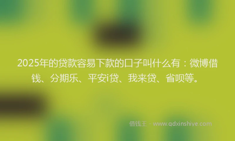 2025年的贷款容易下款的口子叫什么有：微博借钱、分期乐、平安i贷、我来贷、省呗等。
