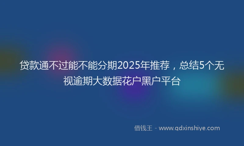 贷款通不过能不能分期2025年推荐，总结5个无视逾期大数据花户黑户平台