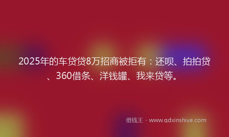 2025年的车贷贷8万招商被拒有：还呗、拍拍贷、360借条、洋钱罐、我来贷等。