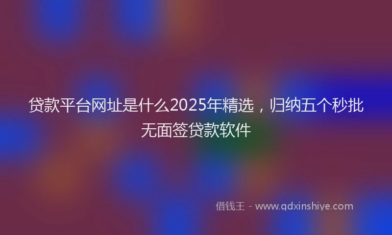 贷款平台网址是什么2025年精选，归纳五个秒批无面签贷款软件