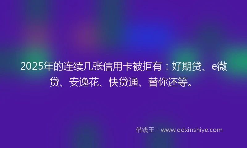 2025年的连续几张信用卡被拒有：好期贷、e微贷、安逸花、快贷通、替你还等。