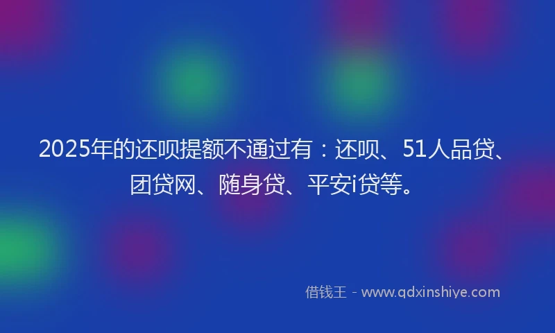 2025年的还呗提额不通过有：还呗、51人品贷、团贷网、随身贷、平安i贷等。