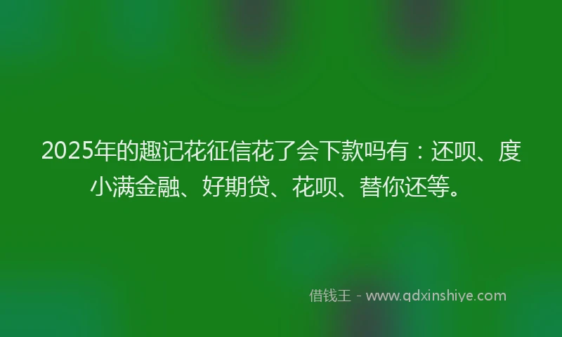 2025年的趣记花征信花了会下款吗有：还呗、度小满金融、好期贷、花呗、替你还等。