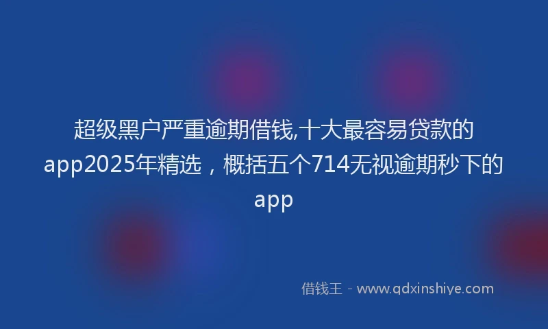 超级黑户严重逾期借钱,十大最容易贷款的app2025年精选，概括五个714无视逾期秒下的app