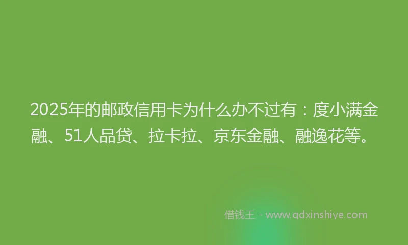 2025年的邮政信用卡为什么办不过有：度小满金融、51人品贷、拉卡拉、京东金融、融逸花等。